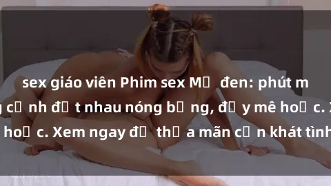 sex giáo viên Phim sex Mỹ đen: phút mãnh liệt với những cảnh địt nhau nóng bỏng, đầy mê hoặc. Xem ngay để thỏa mãn cơn khát tình dục của bạn!