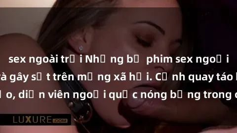 sex ngoài trời Những bộ phim sex ngoại quốc nổi tiếng và gây sốt trên mạng xã hội. Cảnh quay táo bạo, diễn viên ngoại quốc nóng bỏng trong các tác phẩm đỉnh cao.