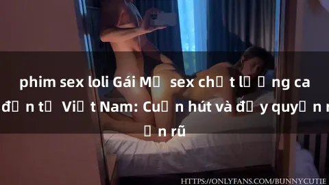 phim sex loli Gái Mỹ sex chất lượng cao đến từ Việt Nam: Cuốn hút và đầy quyến rũ
