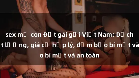 sex mẹ con Đặt gái gọi Việt Nam: Dịch vụ chất lượng, giá cả hợp lý, đảm bảo bí mật và an toàn
