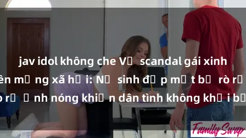 jav idol không che Vụ scandal gái xinh lộ hàng gây sốt trên mạng xã hội: Nữ sinh đẹp mắt bị rò rỉ ảnh nóng khiến dân tình không khỏi bất ngờ và phẫn nộ!