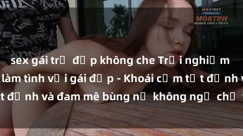 sex gái trẻ đẹp không che Trải nghiệm cực kỳ thú vị khi làm tình với gái đẹp - Khoái cảm tột đỉnh và đam mê bùng nổ không ngờ chỉ trong một đêm!