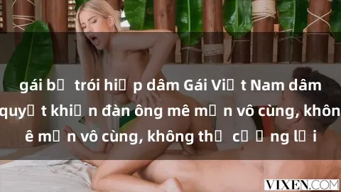 gái bị trói hiếp dâm Gái Việt Nam dâm đãng: Những bí quyết khiến đàn ông mê mẩn vô cùng, không thể cưỡng lại