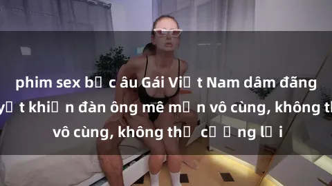 phim sex bắc âu Gái Việt Nam dâm đãng: Những bí quyết khiến đàn ông mê mẩn vô cùng, không thể cưỡng lại