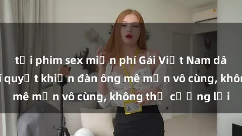 tải phim sex miễn phí Gái Việt Nam dâm đãng: Những bí quyết khiến đàn ông mê mẩn vô cùng, không thể cưỡng lại