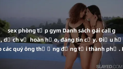 sex phòng tập gym Danh sách gái call girl vip chất lượng, dịch vụ hoàn hảo, đáng tin cậy. Điều hấp dẫn cho các quý ông thượng đẳng tại thành phố. Hãy nhấc máy và đặt lịch ngay!