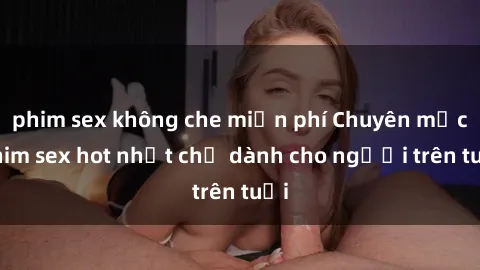 phim sex không che miễn phí Chuyên mục phim sex hot nhất chỉ dành cho người trên tuổi