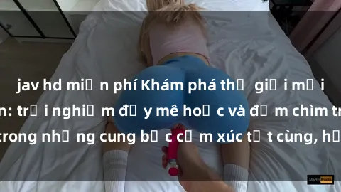 jav hd miễn phí Khám phá thế giới mới với sex người lớn: trải nghiệm đầy mê hoặc và đắm chìm trong những cung bậc cảm xúc tột cùng, hứng khởi và cuốn hút.