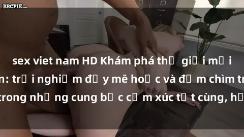 sex viet nam HD Khám phá thế giới mới với sex người lớn: trải nghiệm đầy mê hoặc và đắm chìm trong những cung bậc cảm xúc tột cùng, hứng khởi và cuốn hút.