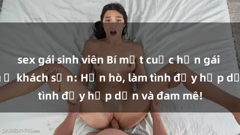 sex gái sinh viên Bí mật cuộc hẹn gái Việt lần đầu ở khách sạn: Hẹn hò, làm tình đầy hấp dẫn và đam mê!