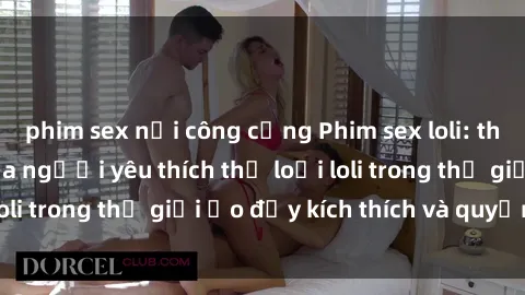 phim sex nơi công cộng Phim sex loli: thỏa mãn đam mê của người yêu thích thể loại loli trong thế giới ảo đầy kích thích và quyến rũ.