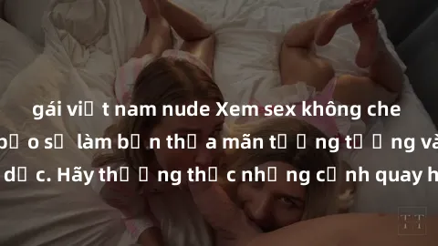 gái việt nam nude Xem sex không che HD miễn phí đảm bảo sẽ làm bạn thỏa mãn tưởng tượng và nhu cầu tình dục. Hãy thưởng thức những cảnh quay hấp dẫn và mãnh liệt ngay bây giờ!