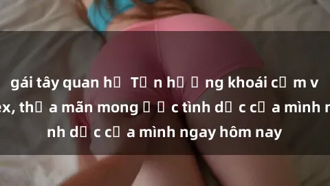 gái tây quan hệ Tận hưởng khoái cảm với gái xinh sex, thỏa mãn mong ước tình dục của mình ngay hôm nay