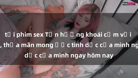 tải phim sex Tận hưởng khoái cảm với gái xinh sex, thỏa mãn mong ước tình dục của mình ngay hôm nay