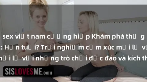 sex việt nam cưỡng hiếp Khám phá thế giới sex trực tuyến: Hơn tuổi? Trải nghiệm cảm xúc mới lạ với những trò chơi độc đáo và kích thích người lớn