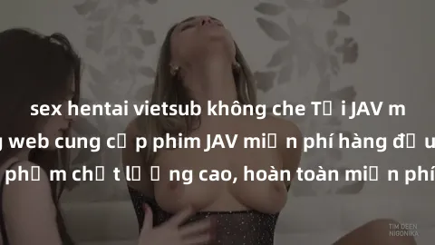 sex hentai vietsub không che Tải JAV miễn phí: Các trang web cung cấp phim JAV miễn phí hàng đầu hiện nay. Các tác phẩm chất lượng cao, hoàn toàn miễn phí, giúp bạn thỏa mãn niềm đam mê mà không tốn k