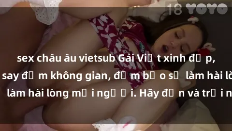sex châu âu vietsub Gái Việt xinh đẹp, nồng nàn làm tình say đắm không gian, đảm bảo sẽ làm hài lòng mọi người. Hãy đến và trải nghiệm ngay!
