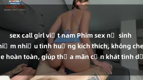 sex call girl việt nam Phim sex nữ sinh mới nhất: Trải nghiệm nhiều tình huống kích thích, không che hoàn toàn, giúp thỏa mãn cơn khát tình dục của các bạn trẻ