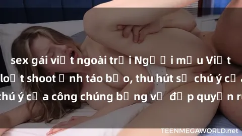sex gái việt ngoài trời Người mẫu Việt Nam gây sốt với loạt shoot ảnh táo bạo, thu hút sự chú ý của công chúng bằng vẻ đẹp quyến rũ và gợi cảm.