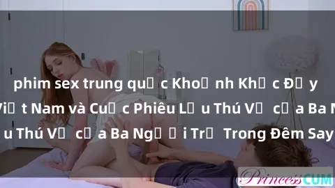 phim sex trung quốc Khoảnh Khắc Đầy Kịch Tính: Sex  Việt Nam và Cuộc Phiêu Lưu Thú Vị của Ba Người Trẻ Trong Đêm Say Đắm