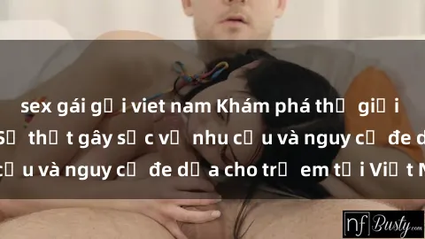 sex gái gọi viet nam Khám phá thế giới sex loli Việt Nam: Sự thật gây sốc về nhu cầu và nguy cơ đe dọa cho trẻ em tại Việt Nam